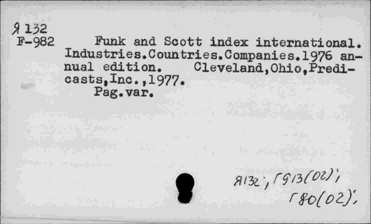 ﻿% 132
F-982 Funk and. Scott index international. Indus tri e s.C oun tri e s.C ornpani e s.1976 annual edition. Cleveland,Oh.io,Predi-castsjlnc.,1977«
Pag.var.
r»o(o2.)',